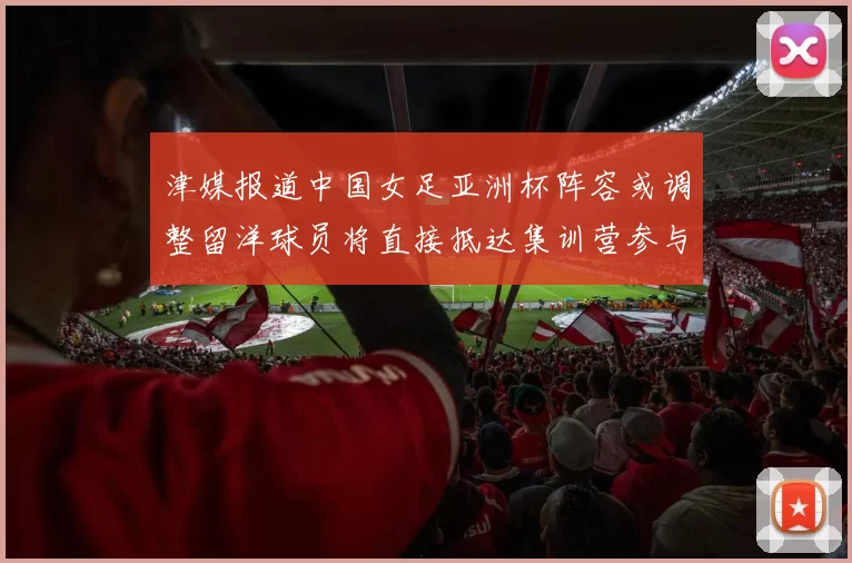 津媒报道中国女足亚洲杯阵容或调整留洋球员将直接抵达集训营参与备战