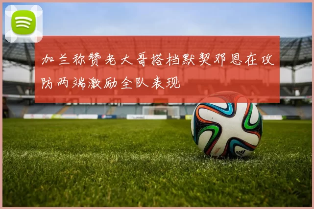 加兰称赞老大哥搭档默契邓恩在攻防两端激励全队表现