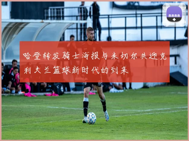 哈登转发骑士海报与米切尔共迎克利夫兰篮球新时代的到来