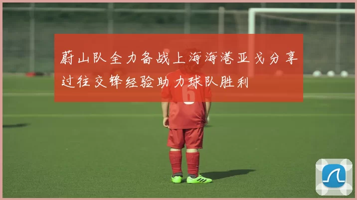 蔚山队全力备战上海海港亚戈分享过往交锋经验助力球队胜利