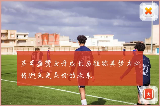 芬奇盛赞麦丹成长历程称其努力必将迎来更美好的未来