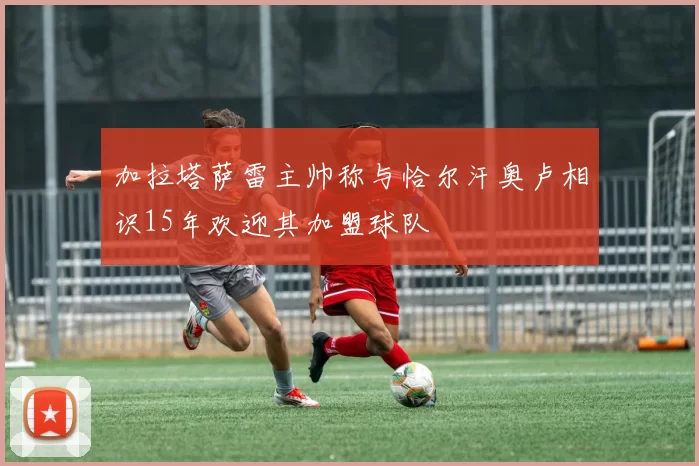 加拉塔萨雷主帅称与恰尔汗奥卢相识15年欢迎其加盟球队