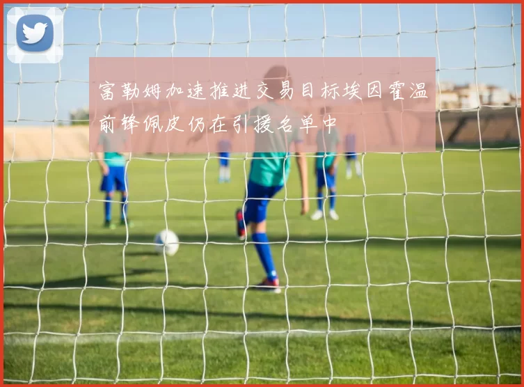 富勒姆加速推进交易目标埃因霍温前锋佩皮仍在引援名单中