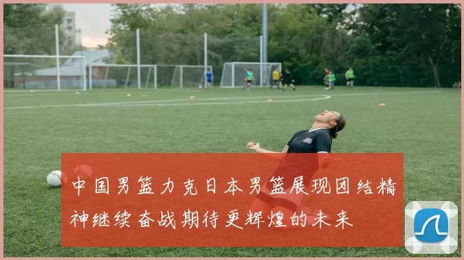 中国男篮力克日本男篮展现团结精神继续奋战期待更辉煌的未来
