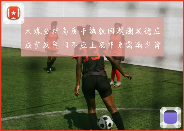 火媒分析乌度卡执教问题谢泼德应成首发阿门不应上场申京需减少背打次数