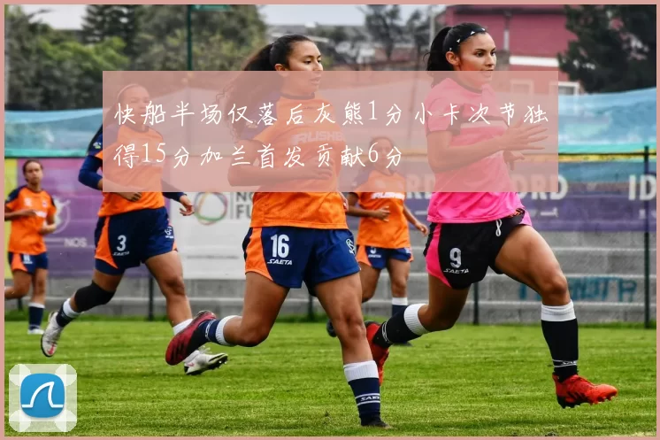 快船半场仅落后灰熊1分小卡次节独得15分加兰首发贡献6分