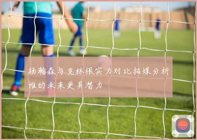杨瀚森与克林根实力对比拓媒分析谁的未来更具潜力