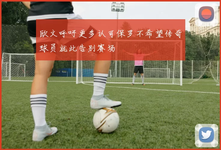 欧文呼吁更多认可保罗不希望传奇球员就此告别赛场