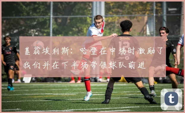 基翁埃利斯：哈登在中场时激励了我们并在下半场带领球队前进