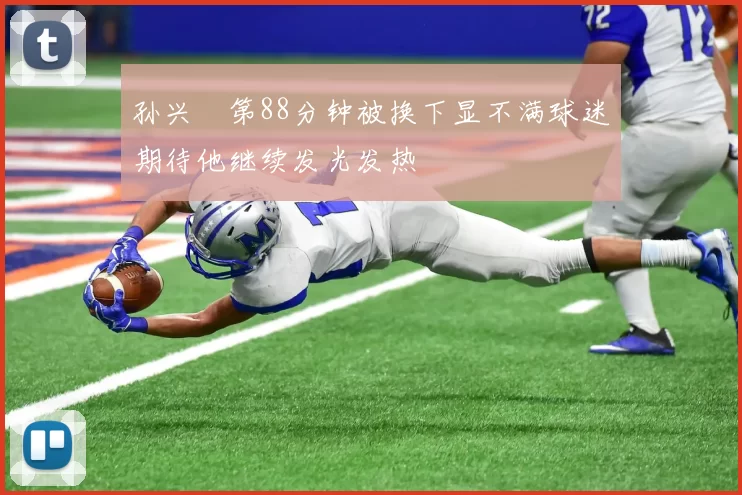 孙兴慜第88分钟被换下显不满球迷期待他继续发光发热