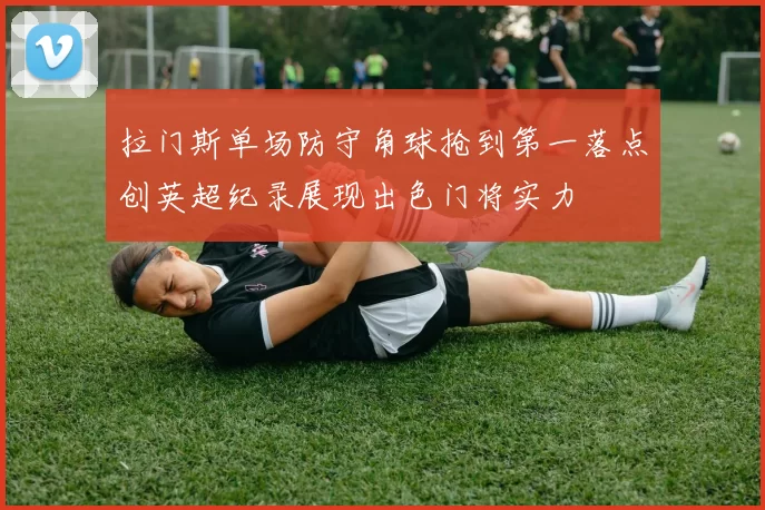 拉门斯单场防守角球抢到第一落点创英超纪录展现出色门将实力