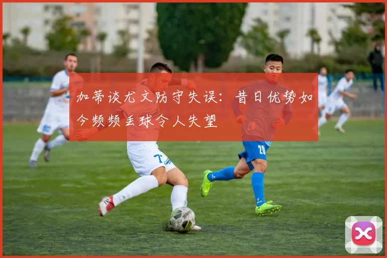 加蒂谈尤文防守失误：昔日优势如今频频丢球令人失望