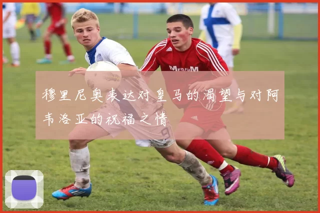 穆里尼奥表达对皇马的渴望与对阿韦洛亚的祝福之情