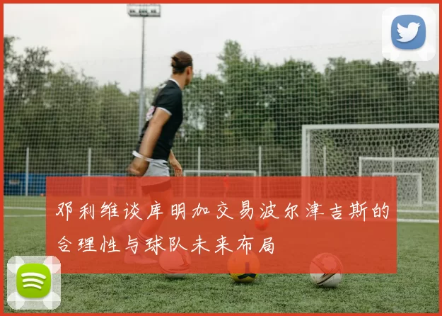 邓利维谈库明加交易波尔津吉斯的合理性与球队未来布局