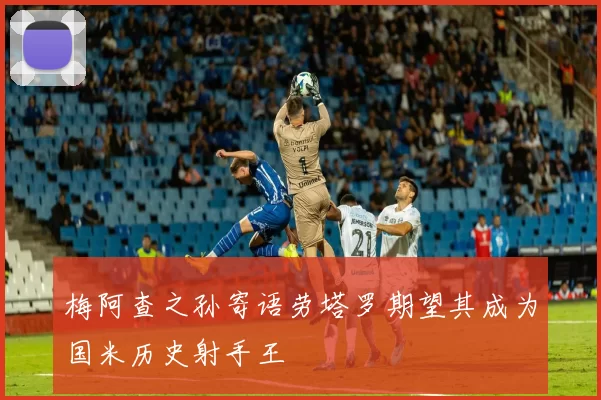 梅阿查之孙寄语劳塔罗期望其成为国米历史射手王