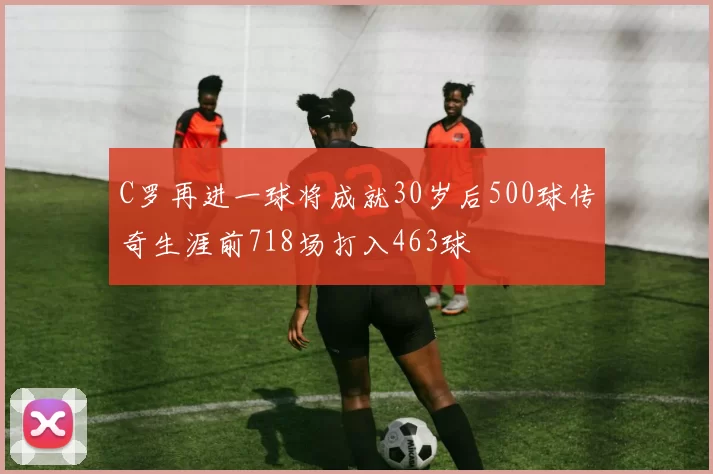 C罗再进一球将成就30岁后500球传奇生涯前718场打入463球