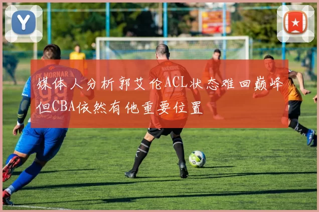 媒体人分析郭艾伦ACL状态难回巅峰但CBA依然有他重要位置
