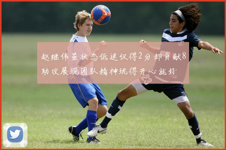 赵继伟虽状态低迷仅得2分却贡献8助攻展现团队精神玩得开心就好